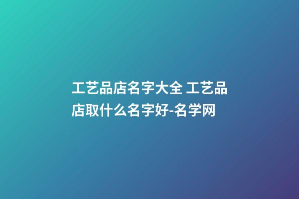 工艺品店名字大全 工艺品店取什么名字好-名学网-第1张-店铺起名-玄机派